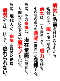 病気に名前を付けたトキから、名前には、魂(命)が宿り、病気は、一人歩きして、威力を持ち、その名の通りの機能(働き)を発揮する。故に、その病気は、潜在意識に蔓延り、人間の手に負えない魔モノと化す。故に、現代人が、病気と認めた途端。病気からは、決して、逃れられない。