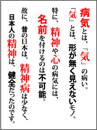 病気とは「気」の病い。「気」とは、形が無く見えないモノ。特に、精神や心の病気には、名前を付けるのは不可能。故に、昔の日本は、精神病は少なく、日本人の精神は、健全だったのです。