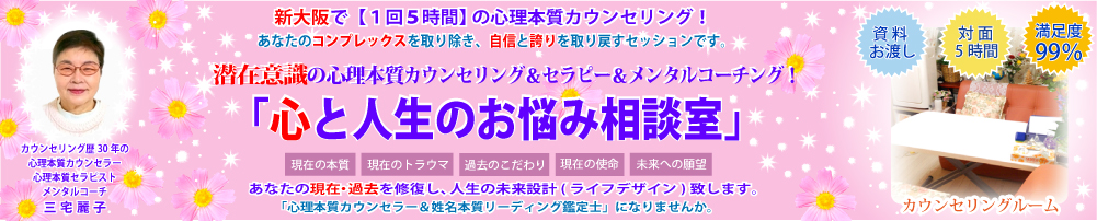 新大阪で【１回５時間】の潜在意識の心理本質カウンセリング！　日本人の精神性を重視して悩みを解決する魂のカウンセリング！　あなたの劣等感を取り除き、自信と誇りを取り戻すセッションです。潜在意識の心理本質カウンセリング＆セラピー＆メンタルコーチング！　「心人生のお悩み相談室」あなたの本質は？　あなたのトラウマは？　あなたの使命は？　あなたの神名は？　あなたの過去・現在を修復し、人生の未来設計（ライフデザイン）致します。「心理本質カウンセラー＆姓名本質リーディング鑑定士」になりませんか。「資料お渡し」「対面５時間」「満足度99％」カウンセリング歴30年の心理本質カウンセラー＆心理本質セラピスト＆メンタルコーチの三宅麗子