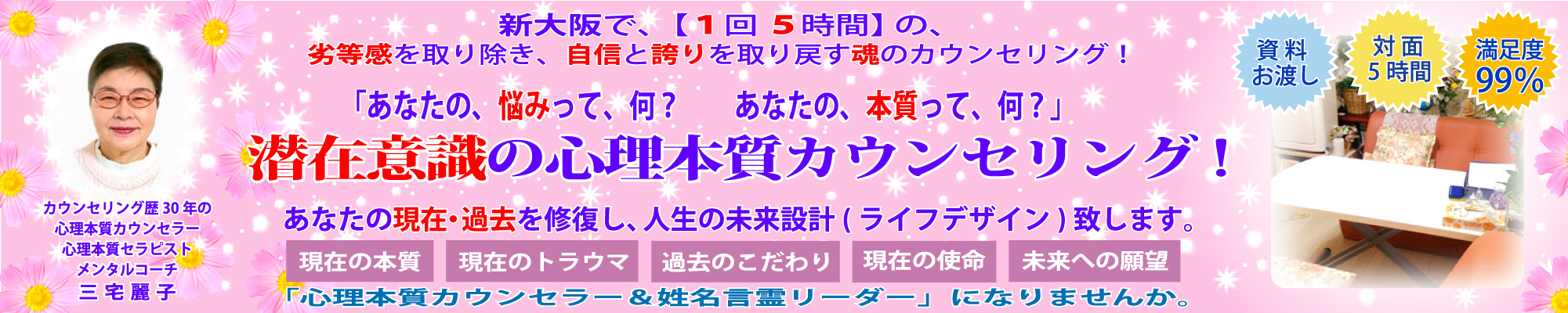 新大阪で【１回５時間】の潜在意識の心理本質カウンセリング！　あなたの劣等感を取り除き、自信と誇りを取り戻す魂のカウンセリングです。潜在意識の心理本質カウンセリング＆セラピー＆メンタルコーチング！　あなたの本質は？　あなたのトラウマは？　あなたの使命は？　あなたの神名は？　あなたの過去・現在を修復し、人生の未来設計（ライフデザイン）致します。「心理本質カウンセラー＆姓名言霊リーダー」になりませんか。「資料お渡し」「対面５時間」「満足度99％」カウンセリング歴30年の心理本質カウンセラー＆心理本質セラピスト＆メンタルコーチの三宅麗子